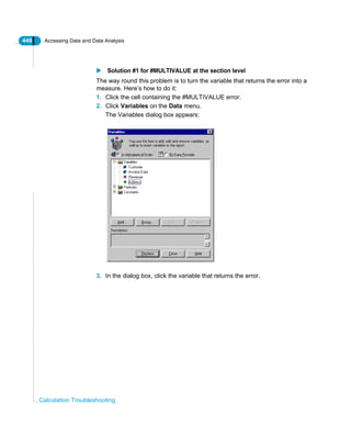 448 Accessing Data and Data Analysis
Calculation Troubleshooting
Solution #1 for #MULTIVALUE at the section level
The way round this problem is to turn the variable that returns the error into a
measure. Here’s how to do it:
1. Click the cell containing the #MULTIVALUE error.
2. Click Variables on the Data menu.
The Variables dialog box appears:
3. In the dialog box, click the variable that returns the error.
 