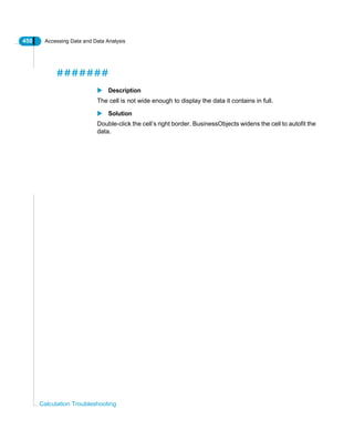 450 Accessing Data and Data Analysis
Calculation Troubleshooting
#######
Description
The cell is not wide enough to display the data it contains in full.
Solution
Double-click the cell’s right border. BusinessObjects widens the cell to autofit the
data.
 