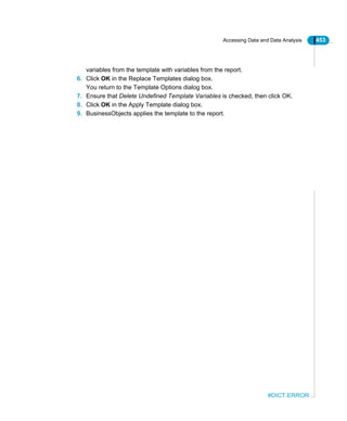 Accessing Data and Data Analysis 453
#DICT.ERROR
variables from the template with variables from the report.
6. Click OK in the Replace Templates dialog box.
You return to the Template Options dialog box.
7. Ensure that Delete Undefined Template Variables is checked, then click OK.
8. Click OK in the Apply Template dialog box.
9. BusinessObjects applies the template to the report.
 