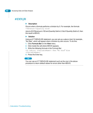 454 Accessing Data and Data Analysis
Calculation Troubleshooting
#DIV/0
Description
Occurs when a formula performs a division by 0. For example, the formula
=<Revenue>/<Quantity Sold>
returns 20 if Revenue is 100 and Quantity Sold is 5. But if Quantity Sold is 0, then
the result is #DIV/0.
Solution
Using an IF THEN ELSE statement, you can set up a value or text, for example.,
“No Sale”, which will appear when a division by zero occurs. To do this:
1. Click Formula Bar on the View menu.
2. Click inside the cell where #DIV/0 appears.
3. Write the following formula in the Formula Bar:
=If IsError (<VariableName>) Then “No Sale” Else
(<VariableName>)
4. Press the Enter key.
TIP
You can use an IF THEN ELSE statement such as the one in the above
procedure to return default values for errors other than #DIV/0.
 