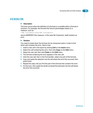 Accessing Data and Data Analysis 455
#ERROR
#ERROR
Description
This error occurs when the definition of a formula or a variable within a formula is
incorrect. For example, the formula that returns percentages based on a
measure, such as
=<Nb Customers>/Sum(<Nb Customers>)
returns #ERROR if the measure, in this case Nb Customers, itself contains an
error.
Solution
You need to break down the formula into its component parts in order to find
which part contains the error. Here’s how:
1. Insert a new cell in the report by clicking Cell on the Insert menu.
2. Select the cell containing the error, then click Copy on the Edit menu.
3. Select the new cell, then click Paste on the Edit menu.
4. The formula containing the error appears in the new cell.
5. Click the new cell, then in the Formula Bar, select one part of the formula.
6. Copy and paste the selection into the cell where the error first occurred, then
press Enter.
7. Repeat this step until you find the part of the formula that contains the error.
8. Fix the error, then paste the whole corrected formula back into the cell where
the error first occurred.
 