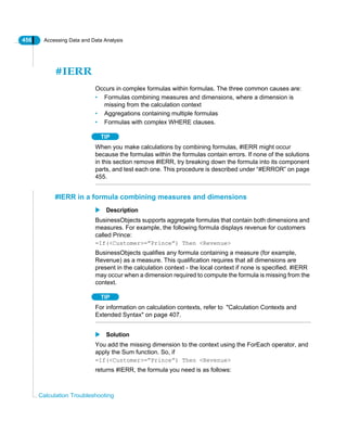 456 Accessing Data and Data Analysis
Calculation Troubleshooting
#IERR
Occurs in complex formulas within formulas. The three common causes are:
• Formulas combining measures and dimensions, where a dimension is
missing from the calculation context
• Aggregations containing multiple formulas
• Formulas with complex WHERE clauses.
TIP
When you make calculations by combining formulas, #IERR might occur
because the formulas within the formulas contain errors. If none of the solutions
in this section remove #IERR, try breaking down the formula into its component
parts, and test each one. This procedure is described under “#ERROR” on page
455.
#IERR in a formula combining measures and dimensions
Description
BusinessObjects supports aggregate formulas that contain both dimensions and
measures. For example, the following formula displays revenue for customers
called Prince:
=If(<Customer>=”Prince”) Then <Revenue>
BusinessObjects qualifies any formula containing a measure (for example,
Revenue) as a measure. This qualification requires that all dimensions are
present in the calculation context - the local context if none is specified. #IERR
may occur when a dimension required to compute the formula is missing from the
context.
TIP
For information on calculation contexts, refer to "Calculation Contexts and
Extended Syntax" on page 407.
Solution
You add the missing dimension to the context using the ForEach operator, and
apply the Sum function. So, if
=If(<Customer>=”Prince”) Then <Revenue>
returns #IERR, the formula you need is as follows:
 