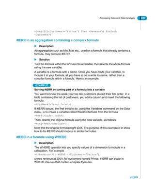 Accessing Data and Data Analysis 457
#IERR
=Sum((If(<Customer>=”Prince”) Then <Revenue>) ForEach
<Customer>)
#IERR in an aggregation containing a complex formula
Description
An aggregation such as Min, Max etc., used on a formula that already contains a
formula, may produce #IERR.
Solution
Turn the formula within the formula into a variable, then rewrite the whole formula
using the new variable.
A variable is a formula with a name. Once you have made your variable, to
include it in your formula, all you have to do is write its name, rather than a
complex formula within a formula. Here’s an example.
EXAMPLE
Solving #IERR by turning part of a formula into a variable
You want to know the week your top ten customers placed their first order. In a
table containing the list of customers, you add a column and insert the following
formula:
=Min(Week(<Order Date>))
If #IERR occurs, the first thing to do, using the Variables command on the Data
menu, is to create a variable called WeekOrderDate from the formula
=Week(<Order Date>)
Then, rewrite the original formula using the new variable, as follows:
=Min(<WeekOrderDate>)
Note that the original formula might work. The purpose of this example is to show
how to fix #IERR should it occur in similar formulas.
#IERR in a formula using WHERE
Description
The WHERE operator lets you specify values of a dimension to include in a
calculation. For example
=(<Revenue>*2) WHERE (<Customer>=”Prince”)
shows revenue at 200% for customers named Prince. #IERR can occur in
WHERE clauses that contain complex formulas.
 