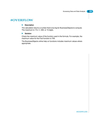Accessing Data and Data Analysis 459
#OVERFLOW
#OVERFLOW
Description
The calculation returns a number that is too big for BusinessObjects to compute.
The maximum is 17e +/- 308, or 15 digits.
Solution
Check the maximum value of the function used in the formula. For example, the
maximum value for the Fact function is 709.
The BusinessObjects online help on functions includes maximum values where
appropriate.
 