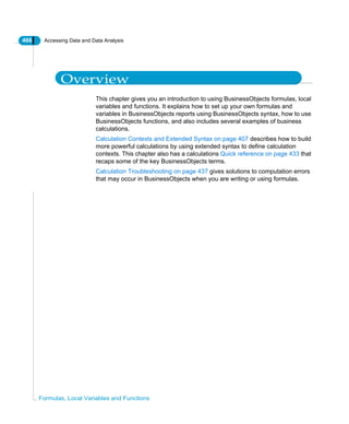 466 Accessing Data and Data Analysis
Formulas, Local Variables and Functions
Overview
This chapter gives you an introduction to using BusinessObjects formulas, local
variables and functions. It explains how to set up your own formulas and
variables in BusinessObjects reports using BusinessObjects syntax, how to use
BusinessObjects functions, and also includes several examples of business
calculations.
Calculation Contexts and Extended Syntax on page 407 describes how to build
more powerful calculations by using extended syntax to define calculation
contexts. This chapter also has a calculations Quick reference on page 433 that
recaps some of the key BusinessObjects terms.
Calculation Troubleshooting on page 437 gives solutions to computation errors
that may occur in BusinessObjects when you are writing or using formulas.
 