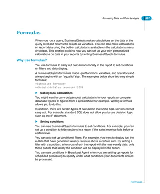 Accessing Data and Data Analysis 467
Formulas
Formulas
When you run a query, BusinessObjects makes calculations on the data at the
query level and returns the results as variables. You can also make calculations
on report data using the built-in calculations available on the calculations menu
or toolbar. This section explains how you can set up your own personalized
calculations on data in your reports by writing BusinessObjects formulas.
Why use formulas?
You use formulas to carry out calculations locally in the report to set conditions
on filters and data display.
A BusinessObjects formula is made up of functions, variables, and operators and
always begins with an “equal to” sign. The examples below show two very simple
formulas:
=Sum<Sales Revenue>
=<Margin>/<Sales revenue>*100%
Making local calculations
You might want to carry out personal calculations in your reports or compare
database figures to figures from a spreadsheet for example. Writing a formula
allows you to do this.
In addition, there are certain types of calculation that some SQL servers cannot
carry out. For example, standard SQL does not allow you to use decision logic
such as the IF statement.
Setting conditions
You can use BusinessObjects formulas to set conditions. For example, you can
set up a condition to hide sections in a report if the sales revenue falls below a
certain level.
You can also set up conditional filters. For example, you want to display just the
outlets that have generated weekly revenue above a certain sum. By setting a
filter with a condition, when you refresh the report with the new weekly data, only
those outlets that satisfy the condition will be displayed in the report.
You can use conditions in Broadcast Agent when you are setting up reports for
scheduled processing to specify under what conditions your documents should
be processed.
 