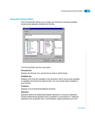 Accessing Data and Data Analysis 469
Formulas
Using the Formula Editor
The Formula Editor allows you to create your formula by choosing variables,
functions and operators directly from the lists.
The Formula Editor has four main parts:
Formulas box
Displays the formula. You use this box to write or edit formulas.
Variables box
Displays a list of all the variables in the document, which can be local variables
or variables returned by the data provider. You can include these variables in
your formula.
Functions
Displays a list of all BusinessObjects functions.
Operators
Operators define the relationship between elements in a formula. Operators
include mathematical operators such as addition (+) and division (/), relational
operators such as greater than (>) and between, logical operators such as If
 