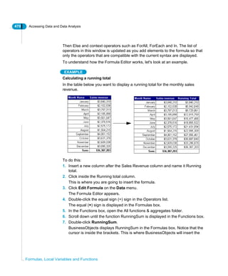 470 Accessing Data and Data Analysis
Formulas, Local Variables and Functions
Then Else and context operators such as ForAll, ForEach and In. The list of
operators in this window is updated as you add elements to the formula so that
only the operators that are compatible with the current syntax are displayed.
To understand how the Formula Editor works, let's look at an example.
EXAMPLE
Calculating a running total
In the table below you want to display a running total for the monthly sales
revenue.
To do this:
1. Insert a new column after the Sales Revenue column and name it Running
total.
2. Click inside the Running total column.
This is where you are going to insert the formula.
3. Click Edit Formula on the Data menu.
The Formula Editor appears.
4. Double-click the equal sign (=) sign in the Operators list.
The equal (=) sign is displayed in the Formulas box.
5. In the Functions box, open the All functions & aggregates folder.
6. Scroll down until the function RunningSum is displayed in the Functions box.
7. Double-click RunningSum.
BusinessObjects displays RunningSum in the Formulas box. Notice that the
cursor is inside the brackets. This is where BusinessObjects will insert the
 