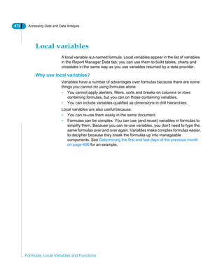 472 Accessing Data and Data Analysis
Formulas, Local Variables and Functions
Local variables
A local variable is a named formula. Local variables appear in the list of variables
in the Report Manager Data tab; you can use them to build tables, charts and
crosstabs in the same way as you use variables returned by a data provider.
Why use local variables?
Variables have a number of advantages over formulas because there are some
things you cannot do using formulas alone:
• You cannot apply alerters, filters, sorts and breaks on columns or rows
containing formulas, but you can on those containing variables.
• You can include variables qualified as dimensions in drill hierarchies.
Local variables are also useful because:
• You can re-use them easily in the same document.
• Formulas can be complex. You can use (and reuse) variables in formulas to
simplify them. Because you can re-use variables, you don’t need to type the
same formulas over and over again. Variables make complex formulas easier
to decipher because they break the formulas up into manageable
components. See Determining the first and last days of the previous month
on page 496 for an example.
 