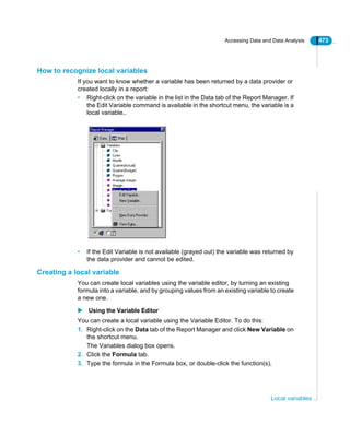 Accessing Data and Data Analysis 473
Local variables
How to recognize local variables
If you want to know whether a variable has been returned by a data provider or
created locally in a report:
• Right-click on the variable in the list in the Data tab of the Report Manager. If
the Edit Variable command is available in the shortcut menu, the variable is a
local variable..
• If the Edit Variable is not available (grayed out) the variable was returned by
the data provider and cannot be edited.
Creating a local variable
You can create local variables using the variable editor, by turning an existing
formula into a variable, and by grouping values from an existing variable to create
a new one.
Using the Variable Editor
You can create a local variable using the Variable Editor. To do this:
1. Right-click on the Data tab of the Report Manager and click New Variable on
the shortcut menu.
The Variables dialog box opens.
2. Click the Formula tab.
3. Type the formula in the Formula box, or double-click the function(s),
 