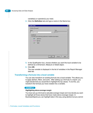 474 Accessing Data and Data Analysis
Formulas, Local Variables and Functions
variable(s) or operator(s) you need.
4. Click the Definition tab and type a name in the Name box.
5. In the Qualification box, choose whether you want the local variable to be
defined as a Dimension, Measure or Detail object.
6. Click OK.
The new variable is displayed in the list of variables in the Report Manager
data tab.
Transforming a formula into a local variable
You can also transform an existing formula into a local variable. This allows you
to apply alerters, filters, and sorts . After setting up a formula in a report, you
might decide that you would like to highlight the top values. To do this, you
transform the formula you have created into a variable.
EXAMPLE
Highlighting above-average margin
You have set up a formula to calculate average margin and now decide you want
to highlight all those stores that have made above average margin. In
BusinessObjects you can highlight data in this way using alerters but you cannot
 