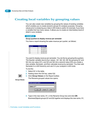 476 Accessing Data and Data Analysis
Formulas, Local Variables and Functions
Creating local variables by grouping values
You can also create new variables by grouping the values of existing variables
which enables you to create dynamic groups for analysis purposes. Grouping
values prior to analyzing your data in drill mode is useful, for example, if you have
a variable that has many values. It allows you to create an intermediary level of
detail in your analysis.
EXAMPLE
Group quarters to display revenue per semester
You have a report showing the sales revenue per quarter, as follows:
You want to display revenue per semester. You do this by grouping the quarters.
The Quarter variable returns four values - Q1, Q2, Q3, Q4. By grouping Q1 and
Q2 into one value (H1), and Q3 and Q4 into a second value (H2) you create a
new variable, Semester, and then calculate revenue by semester. You then add
Semester to a drill hierarchy and use it in your analysis in drill mode.
To do this:
1. Select Q1 in the table.
2. Holding down the Ctrl key, select Q2.
3. Click Group Values on the Report toolbar.
The Rename grouped values box opens.
4. Type in the new name, H1, in the Rename Group box and click OK.
BusinessObjects groups Q1 and Q2 together and displays the new name, H1,
Group Values
 