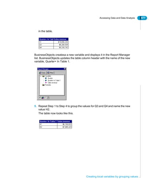 Accessing Data and Data Analysis 477
Creating local variables by grouping values
in the table.
BusinessObjects createsa a new variable and displays it in the Report Manager
list. BusinessObjects updates the table column header with the name of the new
variable, Quarter+ In Table 1.
5. Repeat Step 1 to Step 4 to group the values for Q3 and Q4 and name the new
value H2.
The table now looks like this.
 
