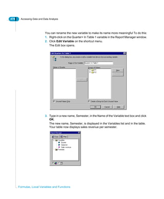 478 Accessing Data and Data Analysis
Formulas, Local Variables and Functions
You can rename the new variable to make its name more meaningful To do this:
1. Right-click on the Quarter+ In Table 1 variable in the Report Manager window.
2. Click Edit Variable on the shortcut menu.
The Edit box opens.
3. Type in a new name, Semester, in the Name of the Variable text box and click
OK.
The new name, Semester, is displayed in the Variables list and in the table.
Your table now displays sales revenue per semester.
 