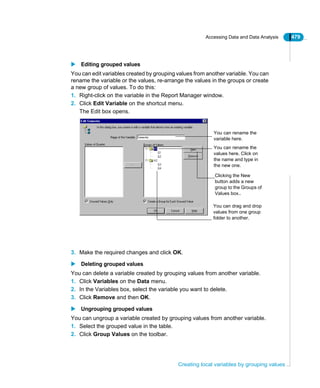 Accessing Data and Data Analysis 479
Creating local variables by grouping values
Editing grouped values
You can edit variables created by grouping values from another variable. You can
rename the variable or the values, re-arrange the values in the groups or create
a new group of values. To do this:
1. Right-click on the variable in the Report Manager window.
2. Click Edit Variable on the shortcut menu.
The Edit box opens.
3. Make the required changes and click OK.
Deleting grouped values
You can delete a variable created by grouping values from another variable.
1. Click Variables on the Data menu.
2. In the Variables box, select the variable you want to delete.
3. Click Remove and then OK.
Ungrouping grouped values
You can ungroup a variable created by grouping values from another variable.
1. Select the grouped value in the table.
2. Click Group Values on the toolbar.
You can drag and drop
values from one group
folder to another.
You can rename the
values here. Click on
the name and type in
the new one.
You can rename the
variable here.
Clicking the New
button adds a new
group to the Groups of
Values box..
 