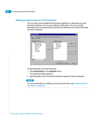 480 Accessing Data and Data Analysis
Formulas, Local Variables and Functions
Adding grouped values to a drill hierarchy
You can add a local variable that has been qualified as a dimension to a drill
hierarchy and then use it in your analysis in drill mode. You can now add
Semester to the Time period hierarchy and then drill down from Year to Semester
and then to Quarter.
To add Semester to the drill hierarchy:
1. Click Hierarchies on the Analysis menu.
The Hierarchy Editor appears.
2. Add Semester to the Time period hierarchy between Year and Quarter.
NOTE
For more information on setting up and using drill mode, see Analyzing Data in
Drill Mode on page 237.
 