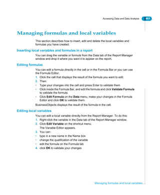 Accessing Data and Data Analysis 481
Managing formulas and local variables
Managing formulas and local variables
This section describes how to insert, edit and delete the local variables and
formulas you have created.
Inserting local variables and formulas in a report
You can drag the variable or formula from the Data tab of the Report Manager
window and drop it where you want it to appear on the report.
Editing formulas
You can edit a formula directly in the cell or in the Formula Bar or you can use
the Formula Editor.
1. Click the cell that displays the result of the formula you want to edit.
2. Then:
• Type your changes into the cell and press Enter to validate them
• Click inside the Formula Bar, and edit the formula and click Validate Formula
to validate the formula.
• Click Edit Formula on the Data menu, make your changes in the Formula
Editor and click OK to validate them.
BusinessObjects displays the result of the formula in the cell.
Editing local variables
You can edit a local variable directly from the Report Manager. To do this:
1. Right-click the variable in the Data tab of the Report Manager window.
2. Click Edit Variable on the shortcut menu.
The Variable Editor appears.
3. You can:
• type in a new name in the Name box
• change the qualification of the variable
• edit the formula on the Formula tab
4. click OK to validate your changes
 
