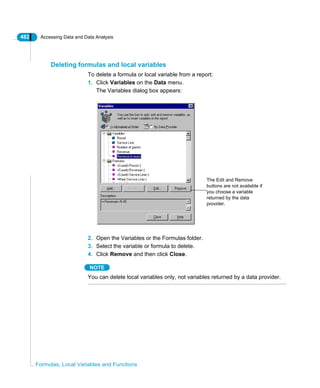 482 Accessing Data and Data Analysis
Formulas, Local Variables and Functions
Deleting formulas and local variables
To delete a formula or local variable from a report:
1. Click Variables on the Data menu.
The Variables dialog box appears:
2. Open the Variables or the Formulas folder.
3. Select the variable or formula to delete.
4. Click Remove and then click Close.
NOTE
You can delete local variables only, not variables returned by a data provider.
The Edit and Remove
buttons are not available if
you choose a variable
returned by the data
provider.
 