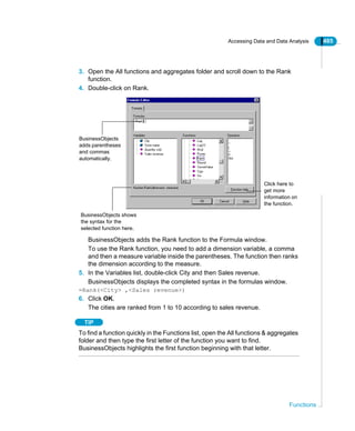 Accessing Data and Data Analysis 485
Functions
3. Open the All functions and aggregates folder and scroll down to the Rank
function.
4. Double-click on Rank.
BusinessObjects adds the Rank function to the Formula window.
To use the Rank function, you need to add a dimension variable, a comma
and then a measure variable inside the parentheses. The function then ranks
the dimension according to the measure.
5. In the Variables list, double-click City and then Sales revenue.
BusinessObjects displays the completed syntax in the formulas window.
=Rank(<City> ,<Sales revenue>)
6. Click OK.
The cities are ranked from 1 to 10 according to sales revenue.
TIP
To find a function quickly in the Functions list, open the All functions & aggregates
folder and then type the first letter of the function you want to find.
BusinessObjects highlights the first function beginning with that letter.
Click here to
get more
information on
the function.
BusinessObjects
adds parentheses
and commas
automatically.
BusinessObjects shows
the syntax for the
selected function here.
 