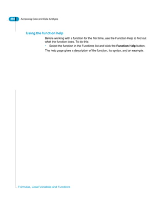 486 Accessing Data and Data Analysis
Formulas, Local Variables and Functions
Using the function help
Before working with a function for the first time, use the Function Help to find out
what the function does. To do this:
• Select the function in the Functions list and click the Function Help button.
The help page gives a description of the function, its syntax, and an example.
 