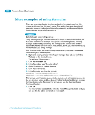 490 Accessing Data and Data Analysis
Formulas, Local Variables and Functions
More examples of using formulas
There are examples of using functions and writing formulas throughout this
chapter and throughout this user’s guide. This section has several additional
examples on using the BusinessObjects formula editor and BusinessObjects
functions to set up personal calculations.
EXAMPLE
Calculating a 3-week rolling average
Using a rolling average smooths out the fluctuations of a measure variable that
fluctuates over time, for example stock prices, which change daily. A rolling
average is obtained by calculating the average of the current value and the
specified number of previous values. In BusinessObjects, you use the Previous()
function to set up a rolling average.
This example shows you how to create the variable to calculate a three-week
rolling average for sales revenue.
1. Right-click on any variable in the Report Manager Data tab and click New
Variable on the shortcut menu.
The Variable Editor appears.
2. Click the Definition tab.
3. In the Name box, type “3 weeks rolling”.
4. Under Qualification, choose Measure.
5. Click the Formula tab.
6. In the Formulas box, type the formula:
=(<Sales revenue>+Previous(<Sales
revenue>)+Previous(Previous(<Sales revenue>)))/3.
This formula adds the sales revenue for the current week to the sales revenue for
the two previous weeks and then divides the total by three to obtain an average
for those three weeks. To create this formula, we use the BusinessObjects
Previous() function.
7. Click OK.
The new variable is added to the list in the Report Manager Data tab and you
can use it in the tables and charts in your report.
 