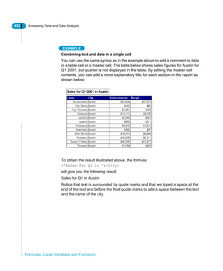 492 Accessing Data and Data Analysis
Formulas, Local Variables and Functions
EXAMPLE
Combining text and data in a single cell
You can use the same syntax as in the example above to add a comment to data
in a table cell or a master cell. The table below shows sales figures for Austin for
Q1 2001, but quarter is not displayed in the table. By editing the master cell
contents, you can add a more explanatory title for each section in the report as
shown below:
To obtain the result illustrated above, the formula:
=’Sales for Q1 in ‘&<City>
will give you the following result:
Sales for Q1 in Austin
Notice that text is surrounded by quote marks and that we typed a space at the
end of the text and before the final quote marks to add a space between the text
and the name of the city.
 