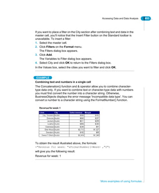 Accessing Data and Data Analysis 493
More examples of using formulas
If you want to place a filter on the City section after combining text and data in the
master cell, you’ll notice that the Insert Filter button on the Standard toolbar is
unavailable. To insert a filter:
1. Select the master cell.
2. Click Filters on the Format menu.
The Filters dialog box appears.
3. Click Add.
The Variables to Filter dialog box appears.
4. Select City and click OK to return to the Filters dialog box.
In the Values box, select the cities you want to filter and click OK.
EXAMPLE
Combining text and numbers in a single cell
The Concatenation() function and & operator allow you to combine character-
type data only. If you want to combine text or character-type data with numbers
you must first convert the number into a character string. Otherwise,
BusinessObjects displays the error message 'Incompatible data type'. You can
convert a number to a character string using the FormatNumber() function.
To obtain the result illustrated above, the formula:
="Revenue for week: "&FormatNumber(<Week> ,"0")
will give you the following result:
Revenue for week: 1
 