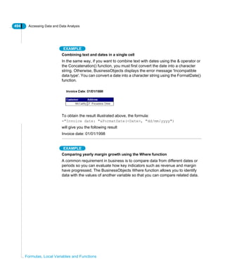 494 Accessing Data and Data Analysis
Formulas, Local Variables and Functions
EXAMPLE
Combining text and dates in a single cell
In the same way, if you want to combine text with dates using the & operator or
the Concatenation() function, you must first convert the date into a character
string. Otherwise, BusinessObjects displays the error message 'Incompatible
data type'. You can convert a date into a character string using the FormatDate()
function.
To obtain the result illustrated above, the formula:
="Invoice date: "&FormatDate(<Date>, "dd/mm/yyyy")
will give you the following result
Invoice date: 01/01/1998
EXAMPLE
Comparing yearly margin growth using the Where function
A common requirement in business is to compare data from different dates or
periods so you can evaluate how key indicators such as revenue and margin
have progressed. The BusinessObjects Where function allows you to identify
data with the values of another variable so that you can compare related data.
 