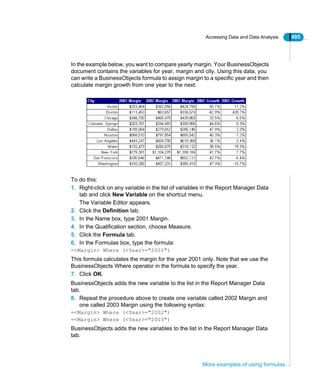 Accessing Data and Data Analysis 495
More examples of using formulas
In the example below, you want to compare yearly margin. Your BusinessObjects
document contains the variables for year, margin and city. Using this data, you
can write a BusinessObjects formula to assign margin to a specific year and then
calculate margin growth from one year to the next.
To do this:
1. Right-click on any variable in the list of variables in the Report Manager Data
tab and click New Variable on the shortcut menu.
The Variable Editor appears.
2. Click the Definition tab.
3. In the Name box, type 2001 Margin.
4. In the Qualification section, choose Measure.
5. Click the Formula tab.
6. In the Formulas box, type the formula:
=<Margin> Where (<Year>="2001")
This formula calculates the margin for the year 2001 only. Note that we use the
BusinessObjects Where operator in the formula to specify the year.
7. Click OK.
BusinessObjects adds the new variable to the list in the Report Manager Data
tab.
8. Repeat the procedure above to create one variable called 2002 Margin and
one called 2003 Margin using the following syntax:
=<Margin> Where (<Year>="2002")
=<Margin> Where (<Year>="2003")
BusinessObjects adds the new variables to the list in the Report Manager Data
tab.
 