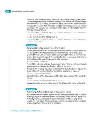496 Accessing Data and Data Analysis
Formulas, Local Variables and Functions
You could have simply created a formula to calculate the margin for each year.
The advantage of creating a variable is that you can then re-use it more easily in
other formulas. For example, you can now easily calculate the percent increase
in margin between the 2001 and 2002 using the variables you have just created
and display the increase in a new column in the table. The formula for the 2001-
2002 growth is as follows:
=FormatNumber((((<2002 Margin> - <2001 Margin>)/<2001 Margin>)
* 100) ,"0.0")&"%"
and the formula for 2002-2003 growth is:
=FormatNumber((((<2003 Margin> - <2002 Margin>)/<2002 Margin>)
* 100) ,"0.0")&"%"
EXAMPLE
Using function output as input to another function
You can use the output of a function as the input to another function. In this way
you can combine functions to create complex formulas. For example, the
UniverseName() function returns a string containing the name of a universe on
which a data provider is based. You use this function by supplying the the name
of the data provider as a string argument, for example:
UniverseName(‘Sales’).
The problem with hard-coding a data provider name in this way is that, if the data
provider name is changed, the function will no longer work.
You solve this by using the output of the DataProvider() function as input to the
UniverseName() function. DataProvider() takes a variable as input, so
DataProvider(<Sale Date>)
returns the name of the data provider of the Sale Date variable. As a result, the
formula
UniverseName(DataProvider(<Sale Date>))
always returns the universe name, even if the data provider name is changed.
EXAMPLE
Determining the first and last days of the previous month
It is commmon to run reports against the last complete month’s data. In order to
do this you need to determine the first and last days of the previous month. You
do this by creating variables that return these dates and then using these
variables in your report. These variables combine numerous functions and use
function output as the input to other functions.
 