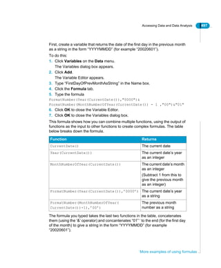 Accessing Data and Data Analysis 497
More examples of using formulas
First, create a variable that returns the date of the first day in the previous month
as a string in the form “YYYYMMDD” (for example “20020601”).
To do this:
1. Click Variables on the Data menu.
The Variables dialog box appears.
2. Click Add.
The Variable Editor appears.
3. Type “FirstDayOfPrevMonthAsString” in the Name box.
4. Click the Formula tab.
5. Type the formula
FormatNumber(Year(CurrentDate()),"0000")&
FormatNumber(MonthNumberOfYear(CurrentDate()) - 1 ,"00")&"01"
6. Click OK to close the Variable Editor.
7. Click OK to close the Variables dialog box.
This formula shows how you can combine multiple functions, using the output of
functions as the input to other functions to create complex formulas. The table
below breaks down the formula.
The formula you typed takes the last two functions in the table, concatenates
them (using the ‘&’ operator) and concantenates “01” ‘ to the end (for the first day
of the month) to give a string in the form “YYYYMMDD” (for example
“20020601”).
Function Returns
CurrentDate() The current date
Year(CurrentDate()) The current date’s year
as an integer
MonthNumberOfYear(CurrentDate()) The current date’s month
as an integer
(Subtract 1 from this to
give the previous month
as an integer)
FormatNumber(Year(CurrentDate()),’0000’) The current date’s year
as a string
FormatNumber(MonthNumberOfYear(
CurrentDate())-1),’00’)
The previous month
number as a string
 