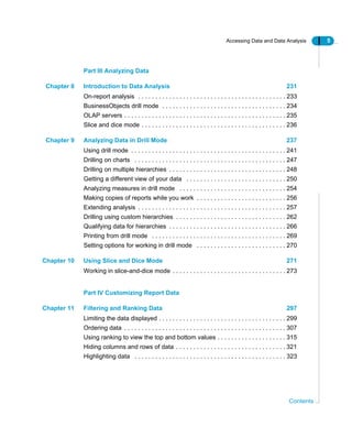 Accessing Data and Data Analysis 5
Contents
Part III Analyzing Data
Chapter 8 Introduction to Data Analysis 231
On-report analysis . . . . . . . . . . . . . . . . . . . . . . . . . . . . . . . . . . . . . . . . . . . 233
BusinessObjects drill mode . . . . . . . . . . . . . . . . . . . . . . . . . . . . . . . . . . . . 234
OLAP servers . . . . . . . . . . . . . . . . . . . . . . . . . . . . . . . . . . . . . . . . . . . . . . . 235
Slice and dice mode . . . . . . . . . . . . . . . . . . . . . . . . . . . . . . . . . . . . . . . . . . 236
Chapter 9 Analyzing Data in Drill Mode 237
Using drill mode . . . . . . . . . . . . . . . . . . . . . . . . . . . . . . . . . . . . . . . . . . . . . 241
Drilling on charts . . . . . . . . . . . . . . . . . . . . . . . . . . . . . . . . . . . . . . . . . . . . 247
Drilling on multiple hierarchies . . . . . . . . . . . . . . . . . . . . . . . . . . . . . . . . . . 248
Getting a different view of your data . . . . . . . . . . . . . . . . . . . . . . . . . . . . . 250
Analyzing measures in drill mode . . . . . . . . . . . . . . . . . . . . . . . . . . . . . . . 254
Making copies of reports while you work . . . . . . . . . . . . . . . . . . . . . . . . . . 256
Extending analysis . . . . . . . . . . . . . . . . . . . . . . . . . . . . . . . . . . . . . . . . . . . 257
Drilling using custom hierarchies . . . . . . . . . . . . . . . . . . . . . . . . . . . . . . . . 262
Qualifying data for hierarchies . . . . . . . . . . . . . . . . . . . . . . . . . . . . . . . . . . 266
Printing from drill mode . . . . . . . . . . . . . . . . . . . . . . . . . . . . . . . . . . . . . . . 269
Setting options for working in drill mode . . . . . . . . . . . . . . . . . . . . . . . . . . 270
Chapter 10 Using Slice and Dice Mode 271
Working in slice-and-dice mode . . . . . . . . . . . . . . . . . . . . . . . . . . . . . . . . . 273
Part IV Customizing Report Data
Chapter 11 Filtering and Ranking Data 297
Limiting the data displayed . . . . . . . . . . . . . . . . . . . . . . . . . . . . . . . . . . . . . 299
Ordering data . . . . . . . . . . . . . . . . . . . . . . . . . . . . . . . . . . . . . . . . . . . . . . . 307
Using ranking to view the top and bottom values . . . . . . . . . . . . . . . . . . . . 315
Hiding columns and rows of data . . . . . . . . . . . . . . . . . . . . . . . . . . . . . . . . 321
Highlighting data . . . . . . . . . . . . . . . . . . . . . . . . . . . . . . . . . . . . . . . . . . . . 323
 