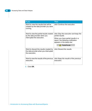 50 Accessing Data and Data Analysis
Introduction to Accessing Data with BusinessObjects
3. Click OK.
If you Then
Want to view the results that will be
created by the data provider you were
running,
click Continue the execution.
Want to view the partial results created
by the data provider when you
interrupted the execution,
click Stop the execution and keep the
partial results.
When you have partial results in a
report, the following notification
appears in the status bar:
Want to discard the results created by
the data provider when you interrupted
the execution,
click Discard the results.
Want to view the results of the previous
execution,
click Keep the results of the previous
execution.
 