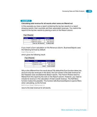 Accessing Data and Data Analysis 499
More examples of using formulas
EXAMPLE
Calculating total revenue for all resorts when some are filtered out
In this example you have a report containing the top two resorts in a report
showing resorts, their countries and their associated revenues. You restrict the
report to the top two resorts by placing a rank on the Resort column.
If you insert a Sum calculation on the Revenue column, BusinessObjects uses
the following formula by default:
Sum(<Revenue>)
which gives the following result:
Why is this different from the result above? By default the Sum function takes into
account only the revenues in the block; the sum shown is the total revenue for
the Hawaiian Club and Bahamas Beach resorts. The French Riviera resort is
filtered from this report by the rank on the Resort column. However, you need to
include its revenue in the calculation of total overall revenue. The NoFilter()
function makes this possible. This function tells BusinessObjects to ignore filters
when calculating, so the formula
NoFilter(Sum(<Revenue>))
returns the total revenue for all resorts.
 