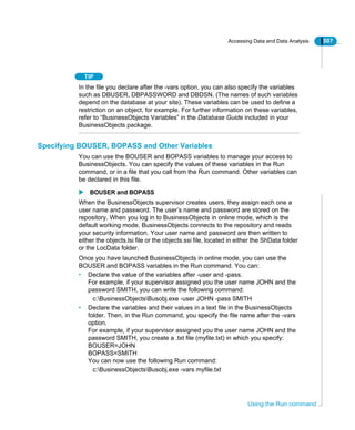 Accessing Data and Data Analysis 507
Using the Run command
TIP
In the file you declare after the -vars option, you can also specify the variables
such as DBUSER, DBPASSWORD and DBDSN. (The names of such variables
depend on the database at your site). These variables can be used to define a
restriction on an object, for example. For further information on these variables,
refer to “BusinessObjects Variables” in the Database Guide included in your
BusinessObjects package.
Specifying BOUSER, BOPASS and Other Variables
You can use the BOUSER and BOPASS variables to manage your access to
BusinessObjects. You can specify the values of these variables in the Run
command, or in a file that you call from the Run command. Other variables can
be declared in this file.
BOUSER and BOPASS
When the BusinessObjects supervisor creates users, they assign each one a
user name and password. The user’s name and password are stored on the
repository. When you log in to BusinessObjects in online mode, which is the
default working mode, BusinessObjects connects to the repository and reads
your security information. Your user name and password are then written to
either the objects.lsi file or the objects.ssi file, located in either the ShData folder
or the LocData folder.
Once you have launched BusinessObjects in online mode, you can use the
BOUSER and BOPASS variables in the Run command. You can:
• Declare the value of the variables after -user and -pass.
For example, if your supervisor assigned you the user name JOHN and the
password SMITH, you can write the following command:
c:BusinessObjectsBusobj.exe -user JOHN -pass SMITH
• Declare the variables and their values in a text file in the BusinessObjects
folder. Then, in the Run command, you specify the file name after the -vars
option.
For example, if your supervisor assigned you the user name JOHN and the
password SMITH, you create a .txt file (myfile.txt) in which you specify:
BOUSER=JOHN
BOPASS=SMITH
You can now use the following Run command:
c:BusinessObjectsBusobj.exe -vars myfile.txt
 