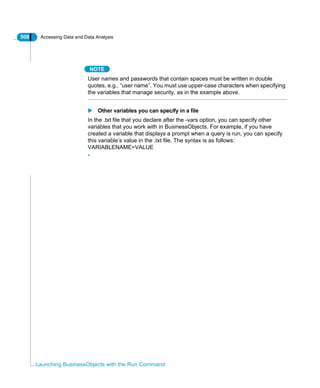 508 Accessing Data and Data Analysis
Launching BusinessObjects with the Run Command
NOTE
User names and passwords that contain spaces must be written in double
quotes, e.g., “user name”. You must use upper-case characters when specifying
the variables that manage security, as in the example above.
Other variables you can specify in a file
In the .txt file that you declare after the -vars option, you can specify other
variables that you work with in BusinessObjects. For example, if you have
created a variable that displays a prompt when a query is run, you can specify
this variable’s value in the .txt file. The syntax is as follows:
VARIABLENAME=VALUE
•
 
