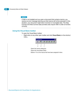 512 Accessing Data and Data Analysis
BusinessObjects and Visual Basic for Appplications
NOTE
If VBA is not installed and you open a document that contains macros, you
receive an error message warning you that macros will not be executed. In this
situation, your document might return incorrect or incomplete data. The Olap
Connect and Web Connect data providers also require VBA in order to function
correctly.
Using the Visual Basic toolbar
To open the Visual Basic toolbar:
• Right-click on any other open toolbar and click Visual Basic on the shortcut
menu..
a b c
Opens the macros dialog box
Opens the Visual Basic Editor
Buttons 1-5 run the macros that have been assigned to them
 