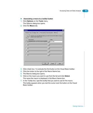 Accessing Data and Data Analysis 513
Using macros
Associating a macro to a toolbar button
1. Click Options on the Tools menu.
The Options dialog box opens.
2. Click the Macro tab.
3. Click check box 1 to activate the first button on the Visual Basic toolbar.
4. Click the button to the right of the Macro Name box.
5. The Macros dialog box opens.
6. Click on the macro you want to use from the list and click Select.
The name the macro is displayed in the Macro Name box.
7. In the Tooltip box, type the tooltip that you want to use for the macro.
The tooltip appears when you rest the cursor over the button on the Visual
Basic toolbar.
 