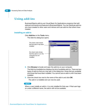 514 Accessing Data and Data Analysis
BusinessObjects and Visual Basic for Appplications
Using add-ins
BusinessObjects add-ins are Visual Basic for Applications programs that add
optional commands and features to BusinessObjects. You can distribute add-ins
you have created to other users and retrieve and use add-ins that others have
created.
Installing an add-in
Click Add-Ins on the Tools menu.
The Add-Ins dialog box opens.
8. Click Browse to locate and open the add-ins on your computer.
The Add-Ins Available box displays the list of available add-ins. There are two
types of add-ins that you may see in this dialog box: those that are available
and those that have been installed. You cannot use an add-in until it has been
installed.
9. Click the check box next to the name of the add-in and click OK.
The add-in is installed and can now be used.
NOTE
When a user installs an add-in, it is only installed for that user. If that user logs
on under a different name, the add-in will not be available.
The check mark shows
that this add-in has been
installed
No check mark shows
that this add-in is on the
computer but not
installed
 