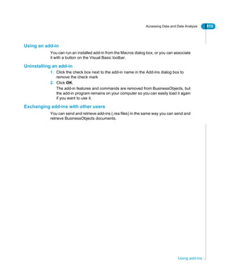 Accessing Data and Data Analysis 515
Using add-ins
Using an add-in
You can run an installed add-in from the Macros dialog box, or you can associate
it with a button on the Visual Basic toolbar.
Uninstalling an add-in
1. Click the check box next to the add-in name in the Add-Ins dialog box to
remove the check mark
2. Click OK.
The add-in features and commands are removed from BusinessObjects, but
the add-in program remains on your computer so you can easily load it again
if you want to use it.
Exchanging add-ins with other users
You can send and retrieve add-ins (.rea files) in the same way you can send and
retrieve BusinessObjects documents.
 