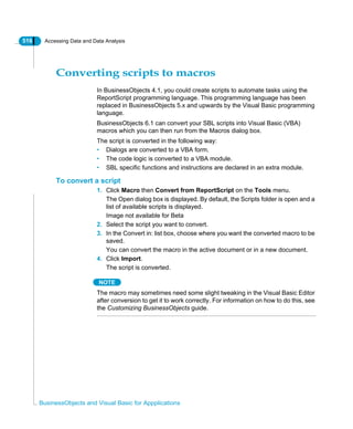 516 Accessing Data and Data Analysis
BusinessObjects and Visual Basic for Appplications
Converting scripts to macros
In BusinessObjects 4.1, you could create scripts to automate tasks using the
ReportScript programming language. This programming language has been
replaced in BusinessObjects 5.x and upwards by the Visual Basic programming
language.
BusinessObjects 6.1 can convert your SBL scripts into Visual Basic (VBA)
macros which you can then run from the Macros dialog box.
The script is converted in the following way:
• Dialogs are converted to a VBA form.
• The code logic is converted to a VBA module.
• SBL specific functions and instructions are declared in an extra module.
To convert a script
1. Click Macro then Convert from ReportScript on the Tools menu.
The Open dialog box is displayed. By default, the Scripts folder is open and a
list of available scripts is displayed.
Image not available for Beta
2. Select the script you want to convert.
3. In the Convert in: list box, choose where you want the converted macro to be
saved.
You can convert the macro in the active document or in a new document.
4. Click Import.
The script is converted.
NOTE
The macro may sometimes need some slight tweaking in the Visual Basic Editor
after conversion to get it to work correctly. For information on how to do this, see
the Customizing BusinessObjects guide.
 