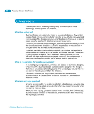 52 Accessing Data and Data Analysis
Building Queries on Universes
Overview
This chapter is about accessing data by using BusinessObjects native
technology: building queries on universes.
What is a universe?
BusinessObjects universes make it easy to access data because they contain
objects of data in business terms that are familiar to you. What’s more, you need
no knowledge of the database structure, or of database technology, to be able to
create powerful reports with data that is relevant to your work.
Universes provide the business-intelligent, semantic layer that isolates you from
the complexities of the database. A universe maps to data in the database in
everyday terms that describe your business situation.
Universes are made up of classes and objects. For example, the objects in a
human resources universe would be Names, Addresses, Salaries. Classes are
logical groupings of objects. Each class has a meaningful name, such as
Vacation (for objects pertaining to employee vacations). Each object maps to
data in the database and enables you to retrieve data for your reports.
Who is responsible for creating universes?
In your company or organization, universes are created by a universe designer,
who works with a BusinessObjects application called Designer. The designer
then makes universes available to you and other users at your site, so that you
can access the data you want from the database.
Two demo universes that map to demo databases are delivered with
BusinessObjects. A full description of these is provided in “Demonstration
materials” below.
What are universe queries?
Universe queries enable you to retrieve data from a database via a universe. You
build a query to bring data to a report, either when you create the report or when
you want to view new data.
When you build a query, you select objects from a universe, then run the query.
BusinessObjects connects to the database, and retrieves the data mapped by
the objects you selected.
 