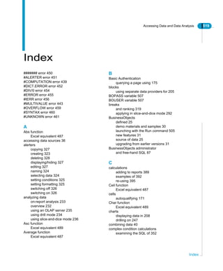 Accessing Data and Data Analysis 519
Index
Index
####### error 450
#ALERTER error 451
#COMPUTATION error 439
#DICT.ERROR error 452
#DIV/0 error 454
#ERROR error 455
#IERR error 456
#MULTIVALUE error 443
#OVERFLOW error 459
#SYNTAX error 460
#UNKNOWN error 461
A
Abs function
Excel equivalent 487
accessing data sources 36
alerters
copying 327
creating 323
deleting 328
displaying/hiding 327
editing 327
naming 324
selecting data 324
setting conditions 325
setting formatting 325
switching off 326
switching on 326
analyzing data
on-report analysis 233
overview 232
using an OLAP server 235
using drill mode 234
using slice-and-dice mode 236
Asc function
Excel equivalent 489
Average function
Excel equivalent 487
B
Basic Authentication
querying a page using 175
blocks
using separate data providers for 205
BOPASS variable 507
BOUSER variable 507
breaks
and ranking 319
applying in slice-and-dice mode 292
BusinessObjects
defined 25
demo materials and samples 30
launching with the Run command 505
new features 31
source of data 25
upgrading from earlier versions 31
BusinessObjects administrator
and free-hand SQL 87
C
calculations
adding to reports 389
examples of 392
re-using 395
Ceil function
Excel equivalent 487
cells
autoqualifying 171
Char function
Excel equivalent 489
charts
displaying data in 208
drilling on 247
combining data 40
complex condition calculations
examining the SQL of 352
 