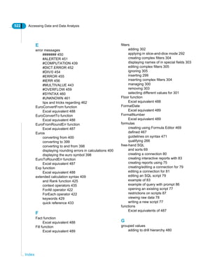 522 Accessing Data and Data Analysis
Index
E
error messages
####### 450
#ALERTER 451
#COMPUTATION 439
#DICT.ERROR 452
#DIV/0 454
#ERROR 455
#IERR 456
#MULTIVALUE 443
#OVERFLOW 459
#SYNTAX 460
#UNKNOWN 461
tips and tricks regarding 462
EuroConvertFrom function
Excel equivalent 488
EuroConvertTo function
Excel equivalent 488
EuroFromRoundErr function
Excel equivalent 487
Euros
converting from 400
converting to 399
converting to and from 398
displaying rounding errors in calculations 400
displaying the euro symbol 398
EuroToRoundErr function
Excel equivalent 487
Exp function
Excel equivalent 488
extended calculation syntax 409
and Rank function 425
context operators 435
ForAll operator 422
ForEach operator 422
keywords 429
quick reference 433
F
Fact function
Excel equivalent 488
Fill function
Excel equivalent 489
filters
adding 302
applying in slice-and-dice mode 292
creating complex filters 304
displaying names of in special fields 303
editing complex filters 305
ignoring 305
inserting 299
inserting complex filters 304
managing 300
removing 303
selecting different values for 301
Floor function
Excel equivalent 488
FormatDate
Excel equivalent 489
FormatNumber
Excel equivalent 489
formulas
creating using Formula Editor 469
defined 467
guidelines on syntax 471
qualifying 266
free-hand SQL
and sorts 69
creating a connection 80
creating interactive reports with 83
creating reports using 75
creating/editing a connection for 79
editing a connection for 81
editing an SQL script 79
example of 83
example of query with prompt 86
opening an existing script 77
restrictions on scripts 87
viewing raw data 78
writing a new script 77
functions
Excel equivalents of 487
G
grouped values
adding to drill hierarchy 480
 