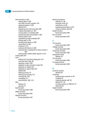 526 Accessing Data and Data Analysis
Index
slice-and-dice mode
adding data in 209
and Web Connect queries 124
applying breaks in 292
defined 272
displaying and removing data 288
making calculations in 291
moving data in crosstabs 288
positioning data horizontally in 282
ranking data in 291
repositioning data vertically 287
sorting data in 291
transforming blocks in 289
using filters in 292
working in 273
working with blocks in 289
working with crosstabs/3-D matrix charts in
284
working with master-detail reports in 273
sorting data 307
sorts
adding from the Sorts dialog box 314
and free-hand SQL 69
applying custom 309
applying in slice-and-dice mode 291
applying on objects 69
applying on report data 307
defined 69
defining priority 70
defining sort priority 313
inverting 69, 307
managing 311
removing 69, 308, 314
SQL
defined 75
parsing 77
Sqrt function
Excel equivalent 488
StDev function
Excel equivalent 487
StDevP function
Excel equivalent 487
stored procedures
defined 37, 88
example of 89, 90
restrictions on 88
supplying parameters to 93
using to retrieve data 88
Substr function
Excel equivalent 488
Sum function
Excel equivalent 487
T
Tan function
Excel equivalent 488
ToDate function
Excel equivalent 489
ToNumber function
Excel equivalent 488
transparent sorts
defined 70
Trim function
Excel equivalent 488
Truncate function
Excel equivalent 488
U
universe queries
defined 52
universes
building basic queries on 56
creating 52
creating queries with 52
defined 37, 52
running queries on different 72
selecting 43
Upper function
Excel equivalent 488
 