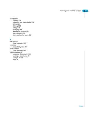 Accessing Data and Data Analysis 527
Index
user objects
creating 331
creating a time hierarchy for 336
defined 331
deleting 336
editing 335
qualifying 268
reasons for creating 331
restrictions on 332
sharing with other users 332
V
Var function
Excel equivalent 487
variables
compatibility rules 207
VarP function
Excel equivalent 487
VBA procedures 37
accessing Outlook with 100
creating a report using 99
example of 102
using 98
 