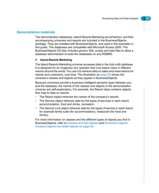 Accessing Data and Data Analysis 53
Demonstration materials
Two demonstration databases, Island Resorts Marketing and eFashion, and their
accompanying universes and reports are included in the BusinessObjects
package. They are installed with BusinessObjects, and used in the examples in
this guide. The databases are compatible with Microsoft Access 2000. The
BusinessObjects CD also includes generic SQL scripts and data files to allow a
database administrator to build the databases on any RDBMS.
Island Resorts Marketing
The Island Resorts Marketing universe accesses data in the club.mdb database.
It is designed for an imaginary tour operator that runs beach clubs in different
resorts around the world. You use it to retrieve data on sales and reservations for
resorts and customers, over time. The illustration on page 54 shows the
universe’s classes and objects as they appear in BusinessObjects.
Because universes provide a business-intelligent semantic layer between you
and the database, the names of the classes and objects in the demonstration
universe are self-explanatory. For example, the Resort class contains objects
that map to data on resorts:
• The Resort object retrieves the names of the company’s resorts.
• The Service object retrieves data for the types of services in each resort:
accommodation, food and drinks, recreation.
• The Service Line object retrieves data for the types of service in each resort,
for example family suite (for accommodation), restaurant (for food and
drinks).
For more information on classes and the different types of objects you find in
BusinessObjects, refer to Classes and sub-classes and Dimension objects,
measure objects and detail objects on page 54.
 
