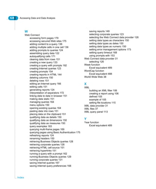 528 Accessing Data and Data Analysis
Index
W
Web Connect
accessing form pages 179
accessing secured Web sites 175
adding content to a query 136
adding multiple cells in one cell 136
adding prompts to queries 124
assembling query data 122
autoqualifying cells 171
clearing data from rows 151
creating a new query 133
creating a query with prompts 192
creating Internet queries 123
creating prompts 154
creating reports in HTML 144
deleting columns 150
deleting rows 151
editing an Internet query 166
editing cells 151
generating reports 124
interpretation of separators 172
linking data to data in browser 151
making data static 151
managing queries 164
menu options 150
opening existing queries 164
pasting data into rows 151
placing data on the clipboard 151
qualifying data as details 150
qualifying data as dimensions 150
qualifying data as measures 150
query examples 183
querying multi-frame pages 169
querying pages using Basic Authentication 175
refreshing reports 124
renaming headers 150
retrieving Business Objects queries 128
retrieving corporate queries 128
retrieving HTML cell source 151
retrieving hyperlinks 151
running a query with a prompt 162
running Business Objects queries 129
running corporate queries 131
saving Internet queries 167
saving Internet query preferences 168
saving reports 149
selecting corporate queries 123
selecting the Web Connect data provider 126
setting data types as characters 150
setting data types as dates 150
setting data types as numeric 150
setting error management options 173
setting query timeout 168
using prompts with 153
Web Connect data provider 31
selecting 126
Week function
Excel equivalent 489
WordCap function
Excel equivalent 488
World Wide Web 38
X
XML
building an XML filter 106
creating a report using 106
defined 105
example of 105
setting file locations 115
XML data provider 31
XML files 37
XML query panel 113
Y
Year function
Excel equivalent 489
 