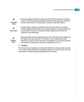 Accessing Data and Data Analysis 55
• Dimension objects retrieve the data that will provide the basis for analysis in
a report. Dimension objects typically retrieve character-type data (customer
names, resort names), or dates (years, quarters, reservation dates)
• A detail object is always associated to one dimension object, on which it
provides additional information. For example, Address is a detail object that
is associated to Customer. Address provides additional information on
customers: their addresses.
• Measure objects are semantically dynamic: the values they return depend on
the objects they are used with. For example, if you include Resort and
Revenue in a query, revenue per resort is calculated. If you include Customer
and Revenue, revenue per customer is calculated, and so on.
eFashion
The eFashion demo database contains retail data from a clothing chain. It tracks
211 products (663 product color variations), sold over 13 stores in the US, over
three years. It contains approximately 90,000 rows of data.
Dimension
object
Detail object
Measure
object
 
