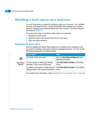 56 Accessing Data and Data Analysis
Building Queries on Universes
Building a basic query on a universe
You can bring data to a report by building a query on a universe. You complete
this task in the Query Panel, a graphical interface that enables you to build a
query by dragging and dropping objects from the universe. The Query Panel is
illustrated on page 57.
There are three steps in building a basic query on a universe.
1. Display the query panel
2. Build the query in the Query Panel and run the query
3. Save the query definition
Displaying the query panel
How you display the Query Panel depends on whether you’re creating a new
document or building a new query inside an existing document. You can use the
following commands and toolbar buttons:
If you need more information, refer to Workflows for accessing data on page 42.
If you want Then
to create a new document, click the New Report Wizard button
(Standard toolbar).
to edit a query or other type of data
provider in the current document,
click Edit Data Provider on the Data
menu.
to create a new query or other type of
data provider in the current document,
click New Data Provider on the Data
menu.
New Report
Wizard
 